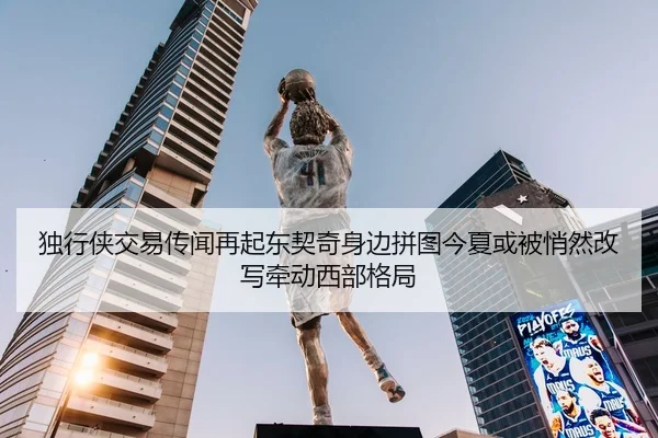 独行侠交易传闻再起东契奇身边拼图今夏或被悄然改写牵动西部格局